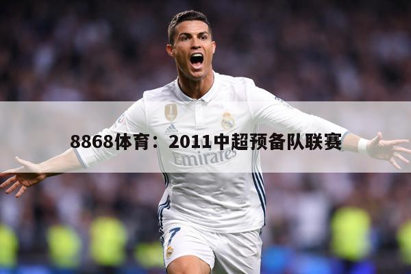 8868体育：2011中超预备队联赛