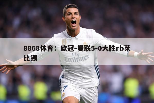 8868体育：欧冠-曼联5-0大胜rb莱比锡